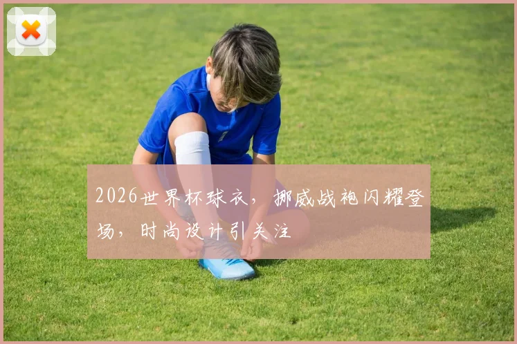 2026世界杯球衣，挪威战袍闪耀登场，时尚设计引关注