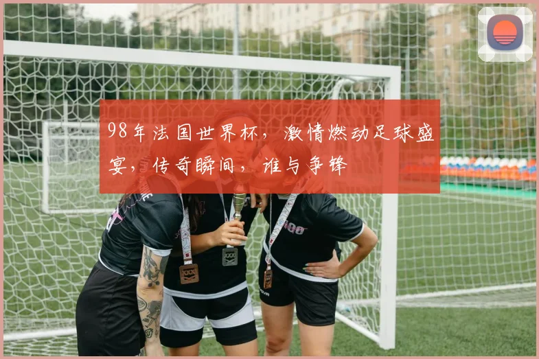 98年法国世界杯，激情燃动足球盛宴，传奇瞬间，谁与争锋