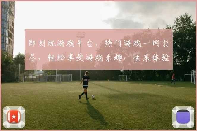 即刻玩游戏平台，热门游戏一网打尽，轻松享受游戏乐趣，快来体验，不容错过