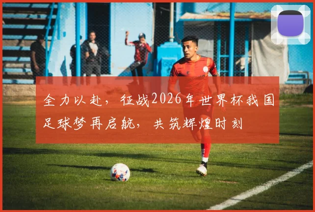 全力以赴，征战2026年世界杯我国足球梦再启航，共筑辉煌时刻