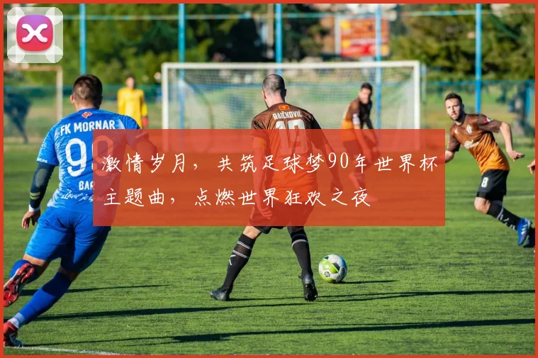 激情岁月，共筑足球梦90年世界杯主题曲，点燃世界狂欢之夜
