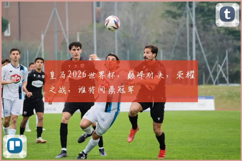 皇马2026世界杯，巅峰对决，荣耀之战，谁将问鼎冠军