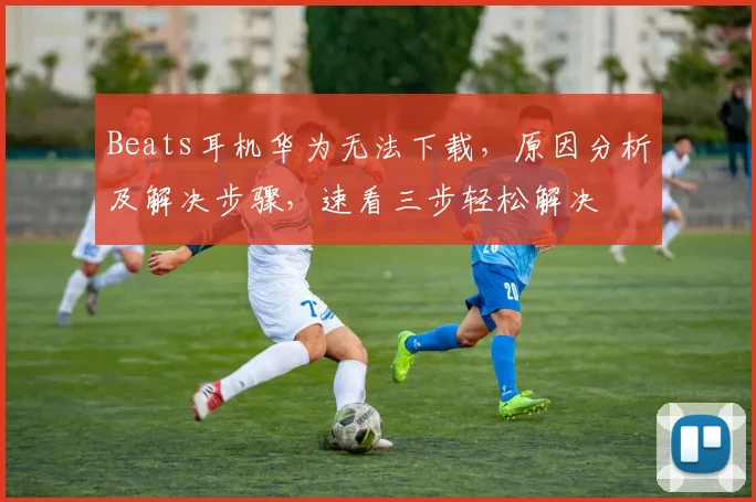 Beats耳机华为无法下载，原因分析及解决步骤，速看三步轻松解决