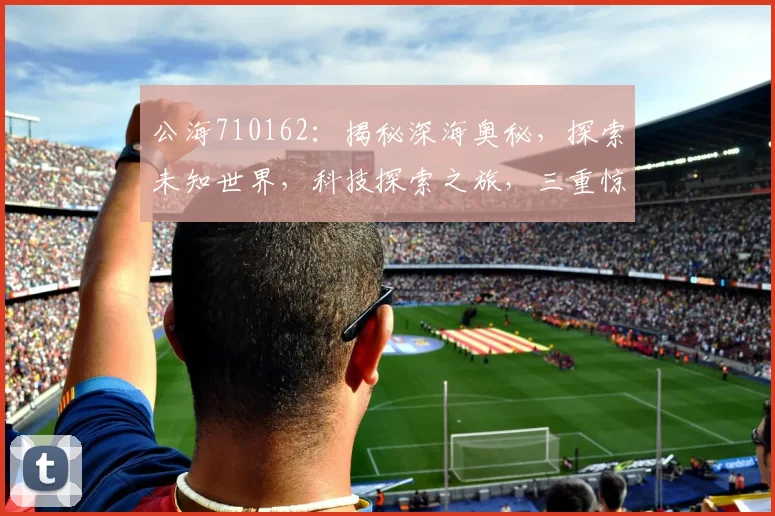 公海710162：揭秘深海奥秘，探索未知世界，科技探索之旅，三重惊喜，不容错过