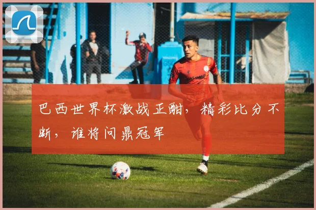 巴西世界杯激战正酣，精彩比分不断，谁将问鼎冠军