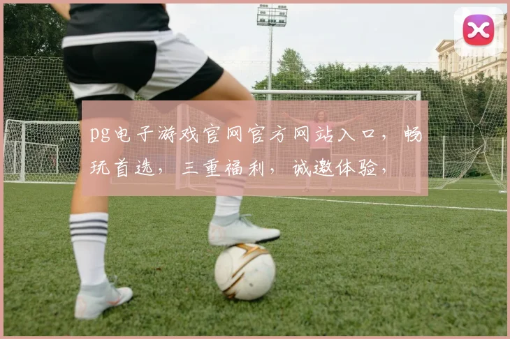 pg电子游戏官网官方网站入口，畅玩首选，三重福利，诚邀体验，