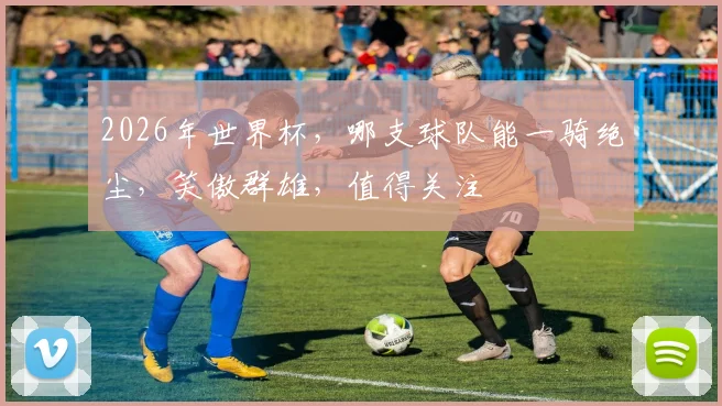 2026年世界杯，哪支球队能一骑绝尘，笑傲群雄，值得关注