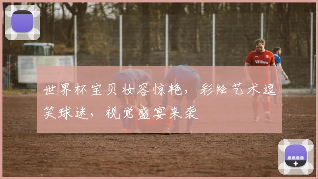 世界杯宝贝妆容惊艳，彩绘艺术逗笑球迷，视觉盛宴来袭