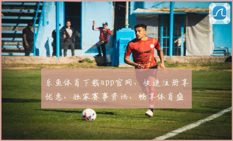 乐鱼体育下载app官网，快速注册享优惠，独家赛事资讯，畅享体育盛宴，安全可靠