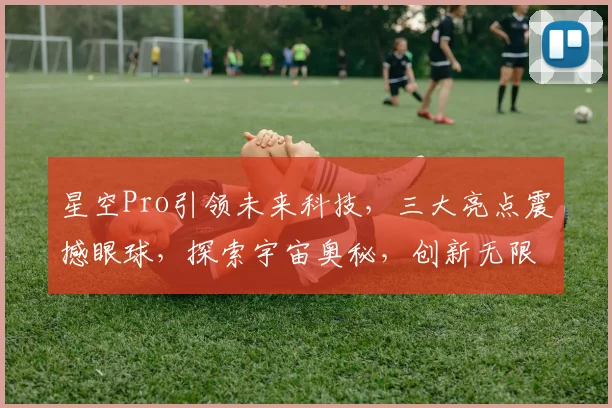 星空Pro引领未来科技，三大亮点震撼眼球，探索宇宙奥秘，创新无限可能